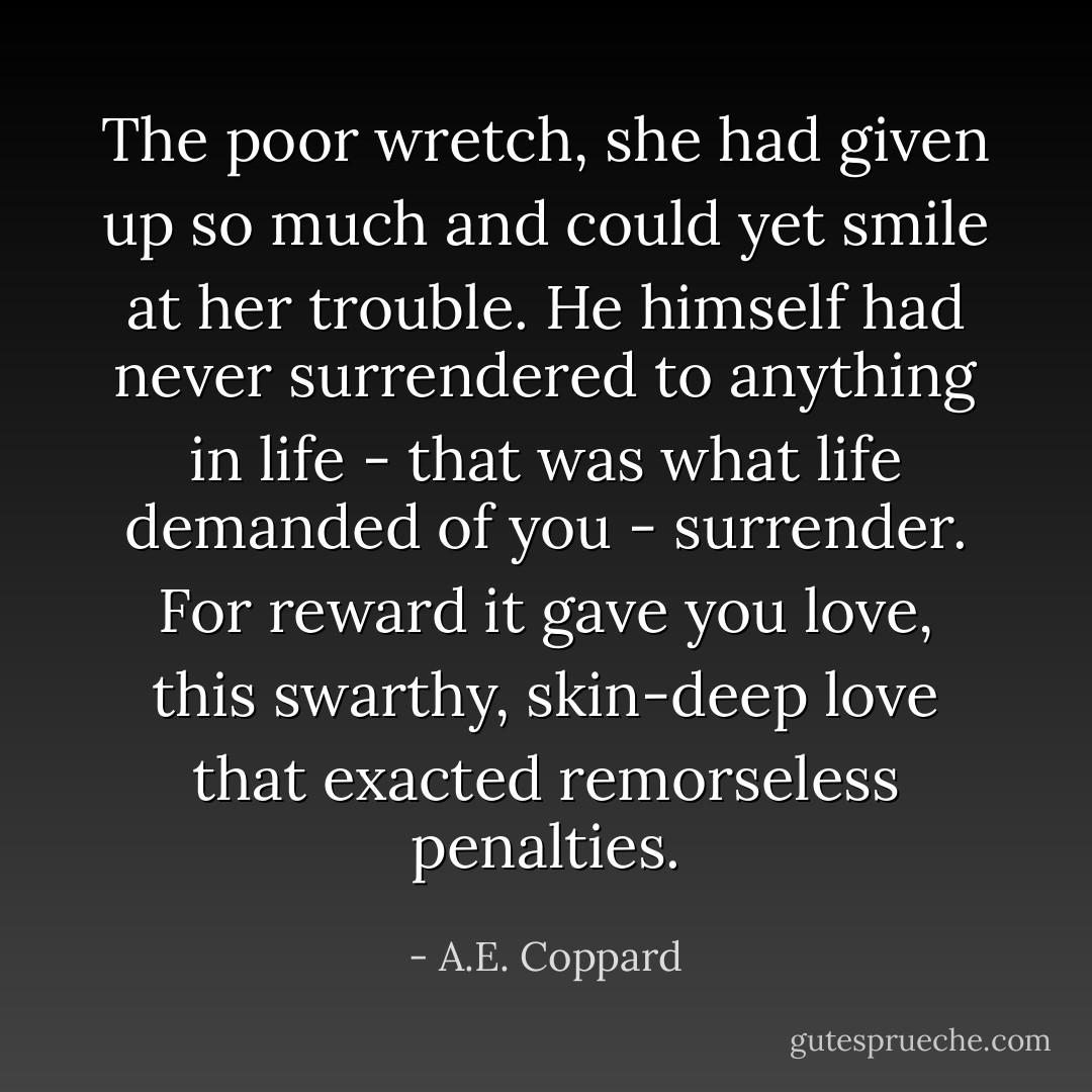 The poor wretch, she had given up so much and could yet smile at her trouble. He himself had never surrendered to anything in life - that was what life demanded of you - surrender. For reward it gave you love, this swarthy, skin-deep love that exacted remorseless penalties. - A.E. Coppard