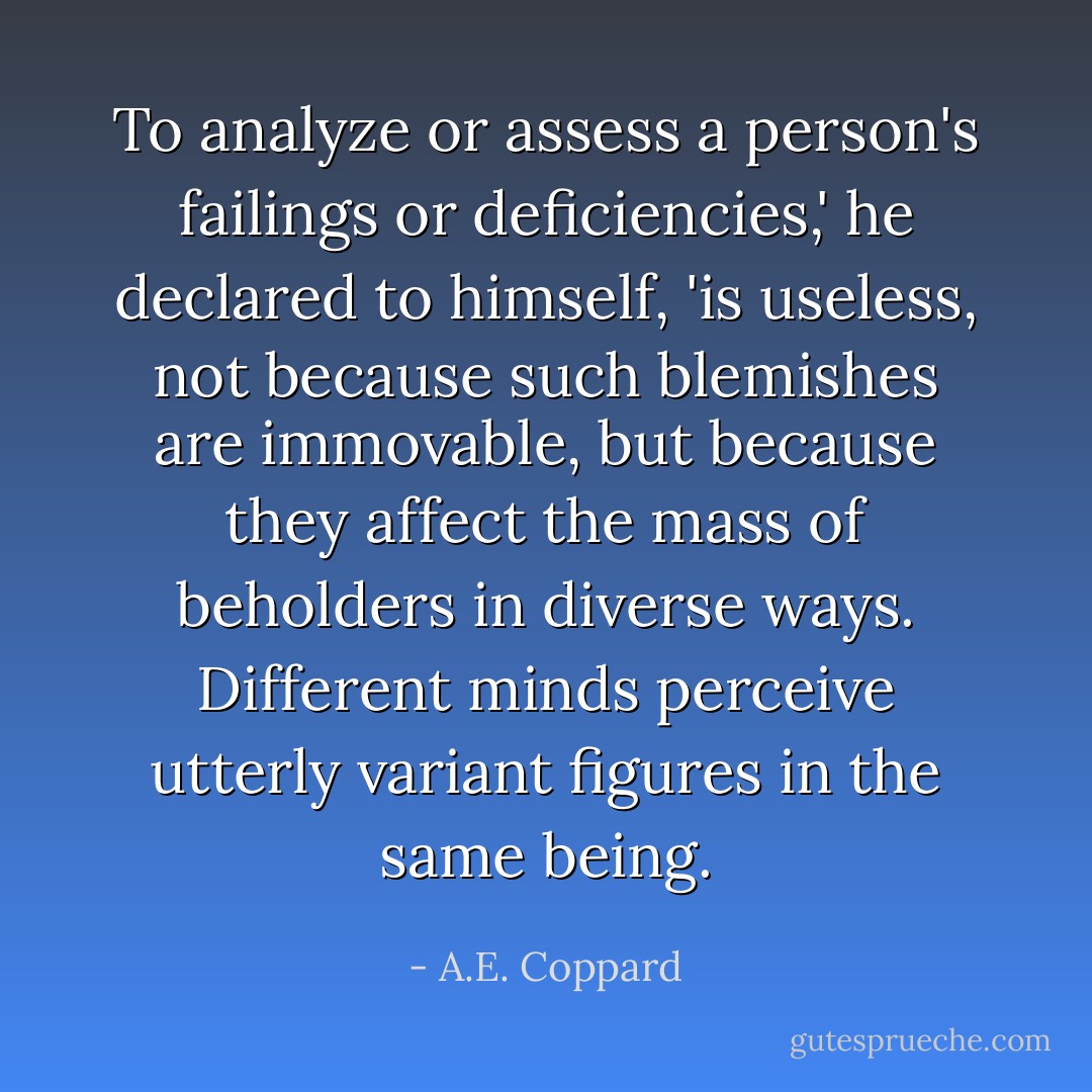 To analyze or assess a person's failings or deficiencies,' he declared to himself, 'is useless, not because such blemishes are immovable, but because they affect the mass of beholders in diverse ways. Different minds perceive utterly variant figures in the same being. - A.E. Coppard