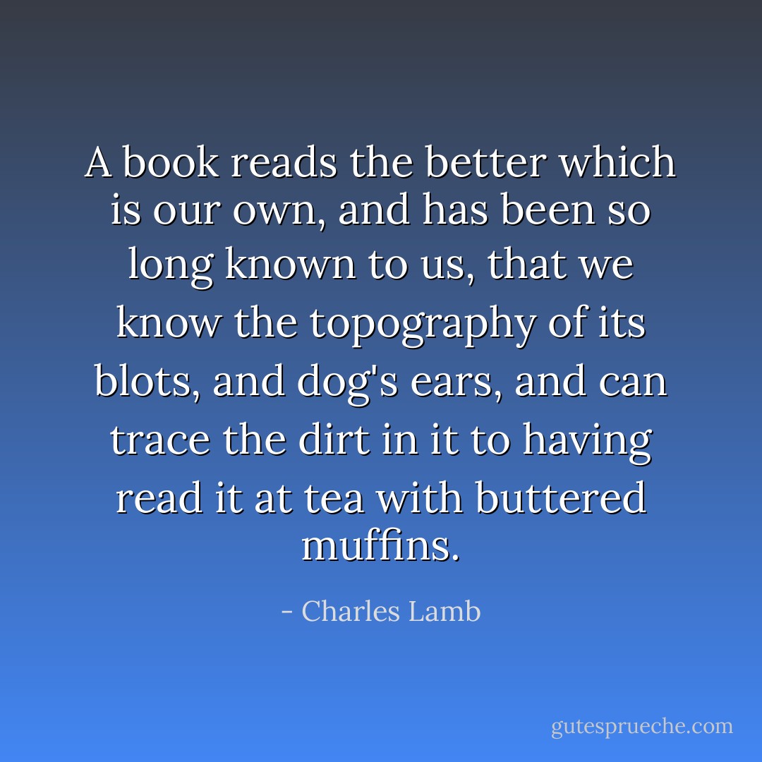 A book reads the better which is our own, and has been so long known to us, that we know the topography of its blots, and dog's ears, and can trace the dirt in it to having read it at tea with buttered muffins. - Charles Lamb