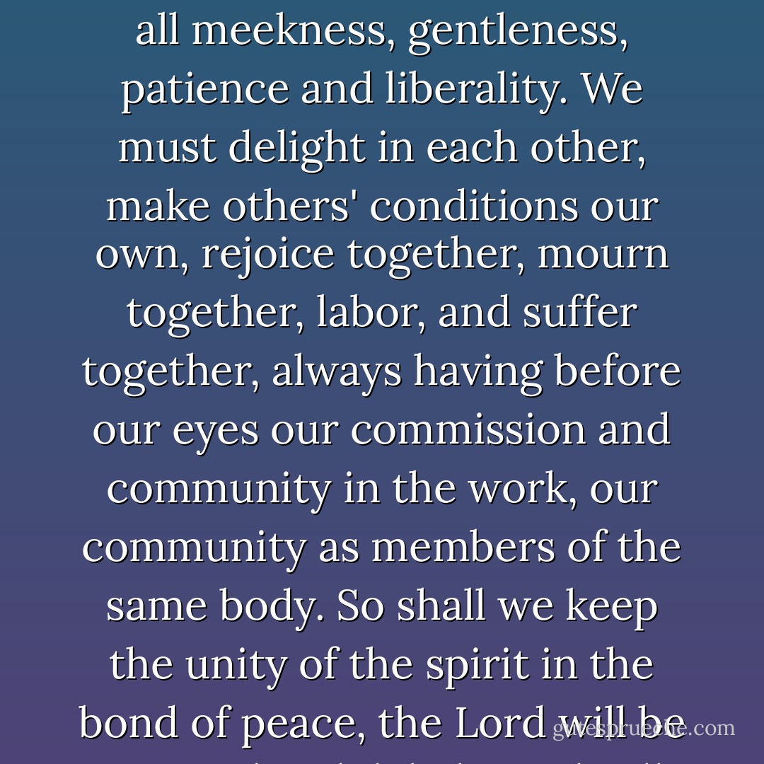 For this end, we must be knit together in this work as one man, we must entertain each other in brotherly affection, we must be willing to abridge our selves of our superfluities for the supply of others' necessities. We must uphold a familiar commerce together in all meekness, gentleness, patience and liberality. We must delight in each other, make others' conditions our own, rejoice together, mourn together, labor, and suffer together, always having before our eyes our commission and community in the work, our community as members of the same body. So shall we keep the unity of the spirit in the bond of peace, the Lord will be our God and delight to dwell among us, as His own people and will command a blessing upon us in all our ways, so that we shall see much more of His wisdom, power, goodness, and truth then formerly we have been acquainted with. - John Winthrop
