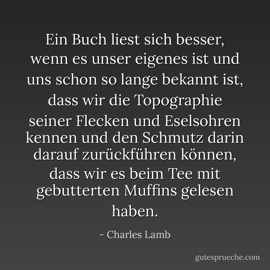 Ein Buch liest sich besser, wenn es unser eigenes ist und uns schon so lange bekannt ist, dass wir die Topographie seiner Flecken und Eselsohren kennen und den Schmutz darin darauf zurückführen können, dass wir es beim Tee mit gebutterten Muffins gelesen haben. - Charles Lamb<