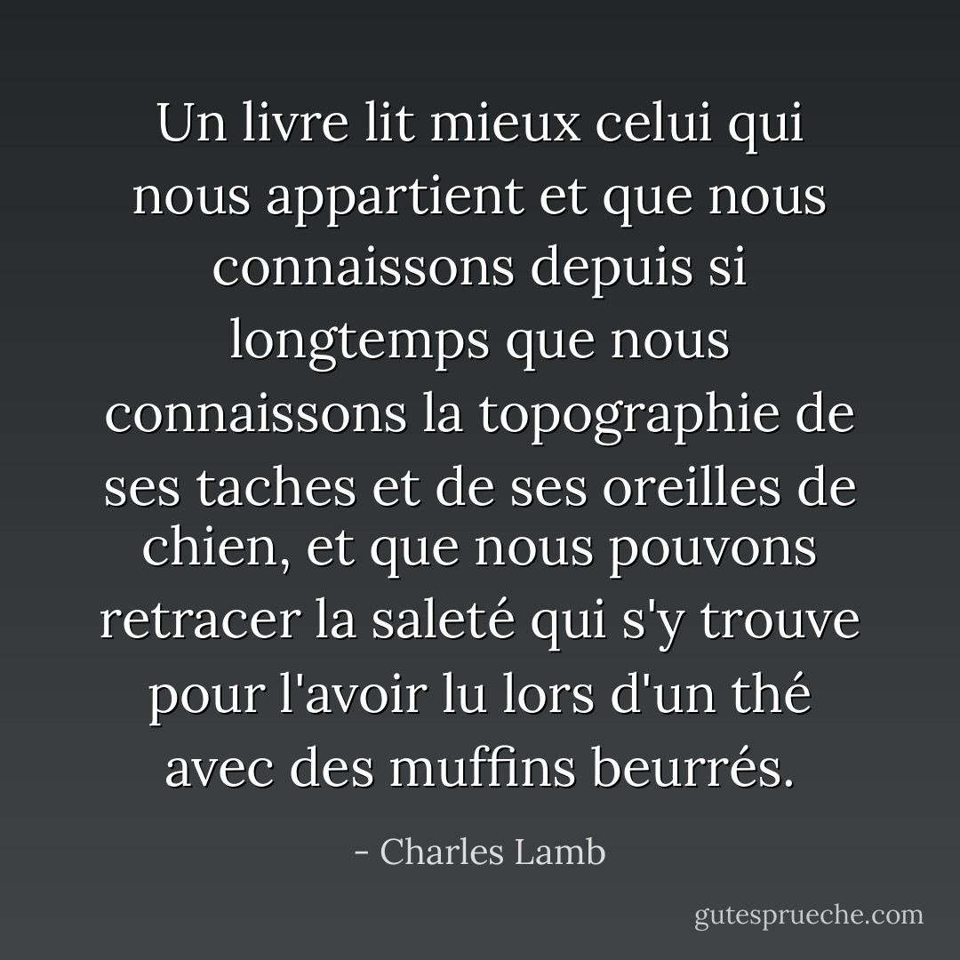 Un livre lit mieux celui qui nous appartient et que nous connaissons depuis si longtemps que nous connaissons la topographie de ses taches et de ses oreilles de chien, et que nous pouvons retracer la saleté qui s'y trouve pour l'avoir lu lors d'un thé avec des muffins beurrés. - Charles Lamb
