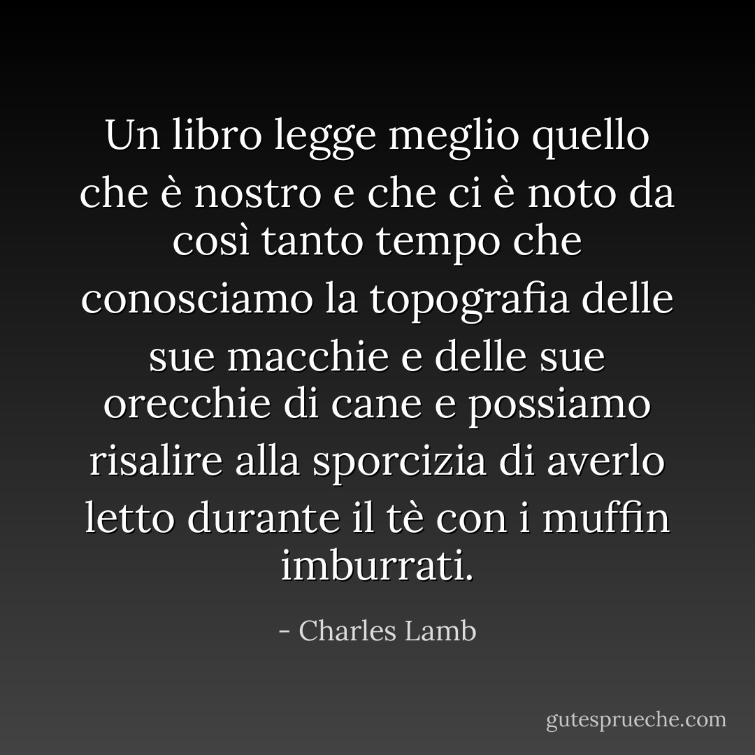 Un libro legge meglio quello che è nostro e che ci è noto da così tanto tempo che conosciamo la topografia delle sue macchie e delle sue orecchie di cane e possiamo risalire alla sporcizia di averlo letto durante il tè con i muffin imburrati. - Charles Lamb