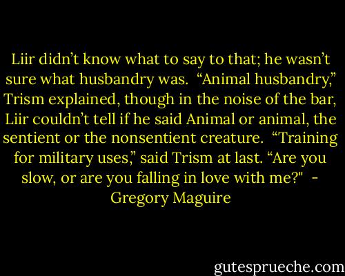 Liir didn’t know what to say to that; he wasn’t sure what husbandry was.<br /><br />“Animal husbandry,” Trism explained, though in the noise of the bar, Liir couldn’t tell if he said Animal or animal, the sentient or the nonsentient creature.<br /><br />“Training for military uses,” said Trism at last. “Are you slow, or are you falling in love with me?"<br /> - Gregory Maguire