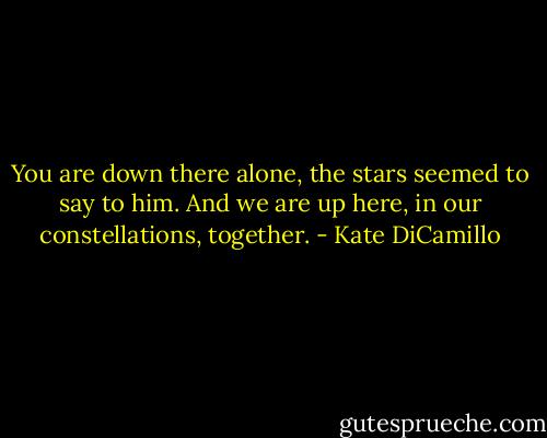 You are down there alone, the stars seemed to say to him. And we are up here, in our constellations, together. - Kate DiCamillo