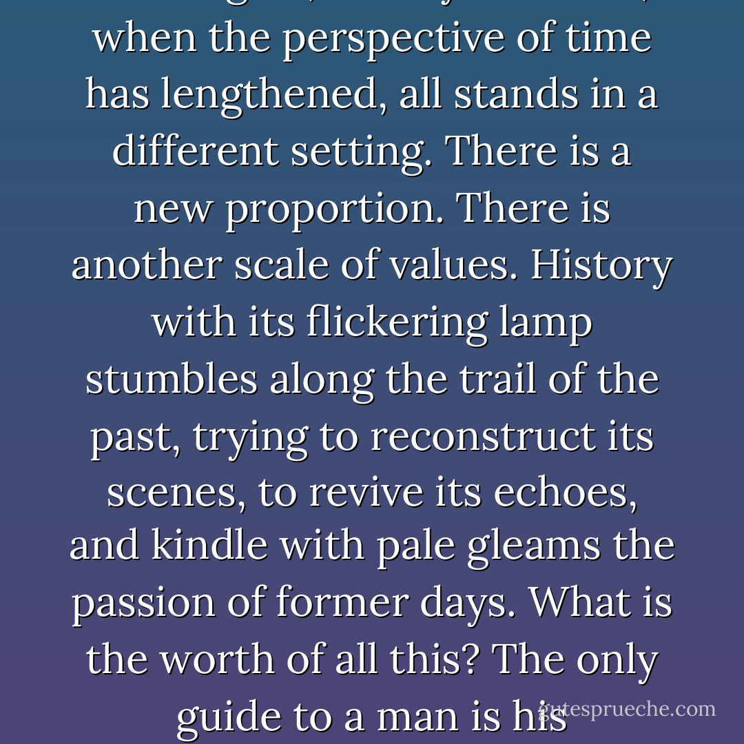but at the Lychgate we may all pass our own conduct and our own judgments under a searching review. It is not given to human beings, happily for them, for otherwise life would be intolerable, to foresee or to predict to any large extent the unfolding course of events. In one phase men seem to have been right, in another they seem to have been wrong. Then again, a few years later, when the perspective of time has lengthened, all stands in a different setting. There is a new proportion. There is another scale of values. History with its flickering lamp stumbles along the trail of the past, trying to reconstruct its scenes, to revive its echoes, and kindle with pale gleams the passion of former days. What is the worth of all this? The only guide to a man is his conscience; the only shield to his memory is the rectitude and sincerity of his actions. It is very imprudent to walk through life without this shield, because we are so often mocked by the failure of our hopes and the upsetting of our calculations; but with this shield, however the fates may play, we march always in the ranks of honor. - Winston S. Churchill