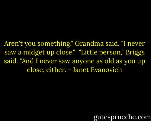 Aren't you something," Grandma said. "I never saw a midget up close."<br /> "Little person," Briggs said. "And I never saw anyone as old as you up close, either. - Janet Evanovich