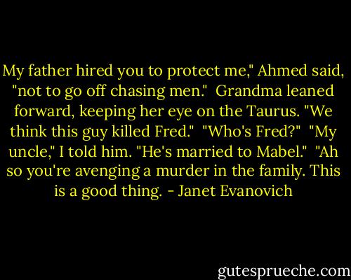 My father hired you to protect me," Ahmed said, "not to go off chasing men."<br /> Grandma leaned forward, keeping her eye on the Taurus. "We think this guy killed Fred."<br /> "Who's Fred?"<br /> "My uncle," I told him. "He's married to Mabel."<br /> "Ah so you're avenging a murder in the family. This is a good thing. - Janet Evanovich