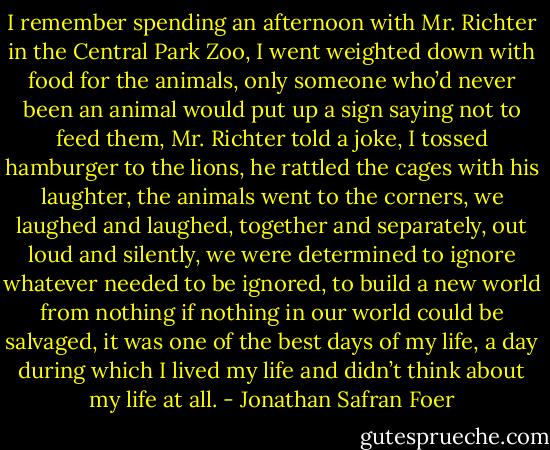 I remember spending an afternoon with Mr. Richter in the Central Park Zoo, I went weighted down with food for the animals, only someone who’d never been an animal would put up a sign saying not to feed them, Mr. Richter told a joke, I tossed hamburger to the lions, he rattled the cages with his laughter, the animals went to the corners, we laughed and laughed, together and separately, out loud and silently, we were determined to ignore whatever needed to be ignored, to build a new world from nothing if nothing in our world could be salvaged, it was one of the best days of my life, a day during which I lived my life and didn’t think about my life at all. - Jonathan Safran Foer