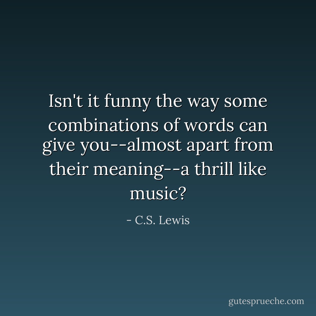 Isn't it funny the way some combinations of words can give you--almost apart from their meaning--a thrill like music? - C.S. Lewis