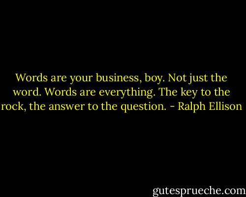 Words are your business, boy. Not just the word. Words are everything. The key to the rock, the answer to the question. - Ralph Ellison