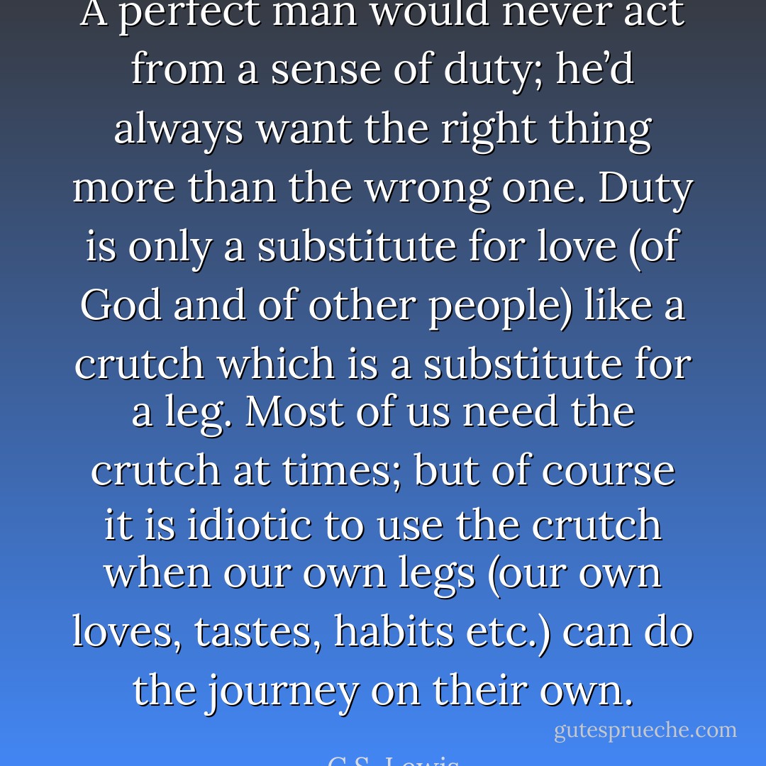 A perfect man would never act from a sense of duty; he’d always want the right thing more than the wrong one. Duty is only a substitute for love (of God and of other people) like a crutch which is a substitute for a leg. Most of us need the crutch at times; but of course it is idiotic to use the crutch when our own legs (our own loves, tastes, habits etc.) can do the journey on their own. - C.S. Lewis