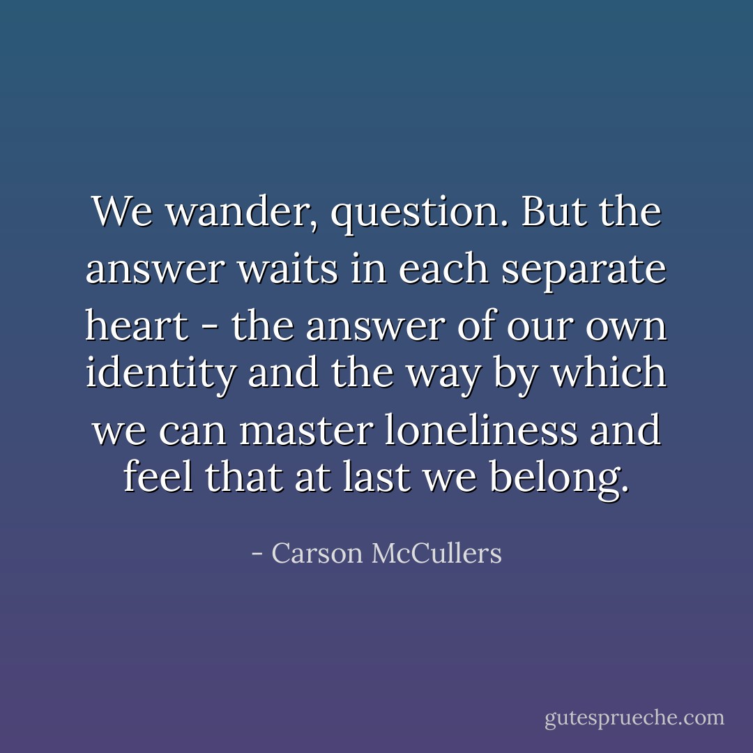 We wander, question. But the answer waits in each separate heart - the answer of our own identity and the way by which we can master loneliness and feel that at last we belong. - Carson McCullers