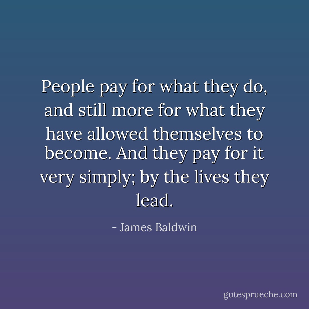 People pay for what they do, and still more for what they have allowed themselves to become. And they pay for it very simply; by the lives they lead. - James Baldwin