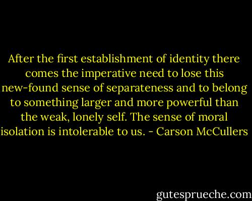 After the first establishment of identity there comes the imperative need to lose this new-found sense of separateness and to belong to something larger and more powerful than the weak, lonely self. The sense of moral isolation is intolerable to us. - Carson McCullers