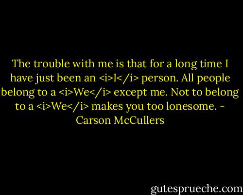 The trouble with me is that for a long time I have just been an <i>I</i> person. All people belong to a <i>We</i> except me. Not to belong to a <i>We</i> makes you too lonesome. - Carson McCullers