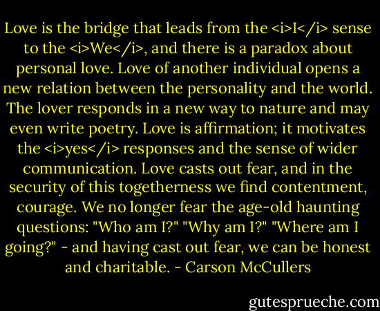 Love is the bridge that leads from the <i>I</i> sense to the <i>We</i>, and there is a paradox about personal love. Love of another individual opens a new relation between the personality and the world. The lover responds in a new way to nature and may even write poetry. Love is affirmation; it motivates the <i>yes</i> responses and the sense of wider communication. Love casts out fear, and in the security of this togetherness we find contentment, courage. We no longer fear the age-old haunting questions: "Who am I?" "Why am I?" "Where am I going?" - and having cast out fear, we can be honest and charitable. - Carson McCullers