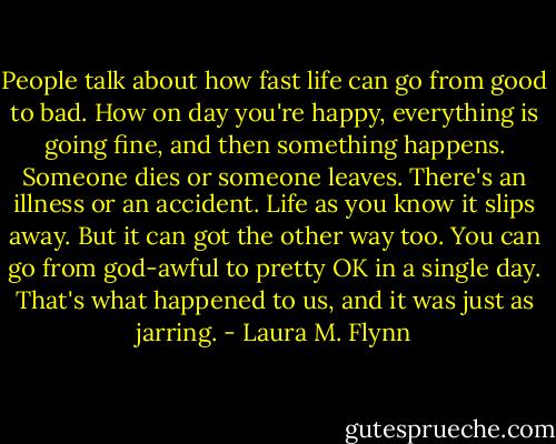 People talk about how fast life can go from good to bad. How on day you're happy, everything is going fine, and then something happens. Someone dies or someone leaves. There's an illness or an accident. Life as you know it slips away. But it can got the other way too. You can go from god-awful to pretty OK in a single day. That's what happened to us, and it was just as jarring. - Laura M. Flynn