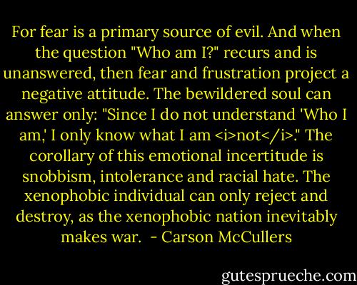 For fear is a primary source of evil. And when the question "Who am I?" recurs and is unanswered, then fear and frustration project a negative attitude. The bewildered soul can answer only: "Since I do not understand 'Who I am,' I only know what I am <i>not</i>." The corollary of this emotional incertitude is snobbism, intolerance and racial hate. The xenophobic individual can only reject and destroy, as the xenophobic nation inevitably makes war.  - Carson McCullers