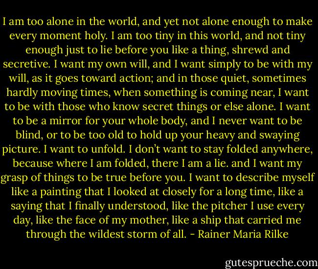 I am too alone in the world, and yet not alone enough<br />to make every moment holy.<br />I am too tiny in this world, and not tiny enough<br />just to lie before you like a thing,<br />shrewd and secretive.<br />I want my own will, and I want simply to be with my will,<br />as it goes toward action;<br />and in those quiet, sometimes hardly moving times,<br />when something is coming near,<br />I want to be with those who know secret things<br />or else alone.<br />I want to be a mirror for your whole body,<br />and I never want to be blind, or to be too old<br />to hold up your heavy and swaying picture.<br />I want to unfold.<br />I don’t want to stay folded anywhere,<br />because where I am folded, there I am a lie.<br />and I want my grasp of things to be<br />true before you. I want to describe myself<br />like a painting that I looked at<br />closely for a long time,<br />like a saying that I finally understood,<br />like the pitcher I use every day,<br />like the face of my mother,<br />like a ship<br />that carried me<br />through the wildest storm of all. - Rainer Maria Rilke