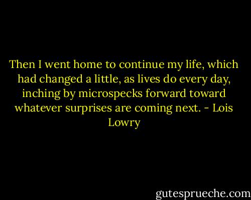 Then I went home to continue my life, which had changed a little, as lives do every day, inching by microspecks forward toward whatever surprises are coming next. - Lois Lowry