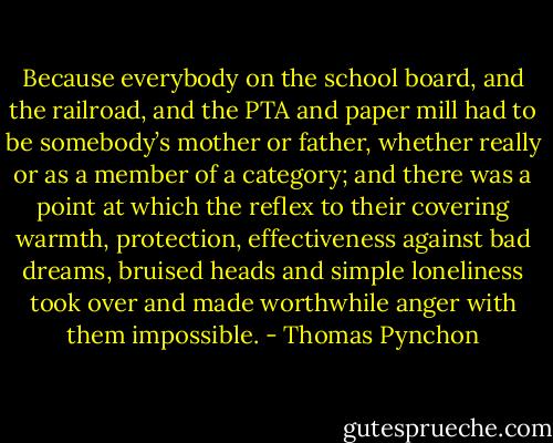 Because everybody on the school board, and the railroad, and the PTA and paper mill had to be somebody’s mother or father, whether really or as a member of a category; and there was a point at which the reflex to their covering warmth, protection, effectiveness against bad dreams, bruised heads and simple loneliness took over and made worthwhile anger with them impossible. - Thomas Pynchon