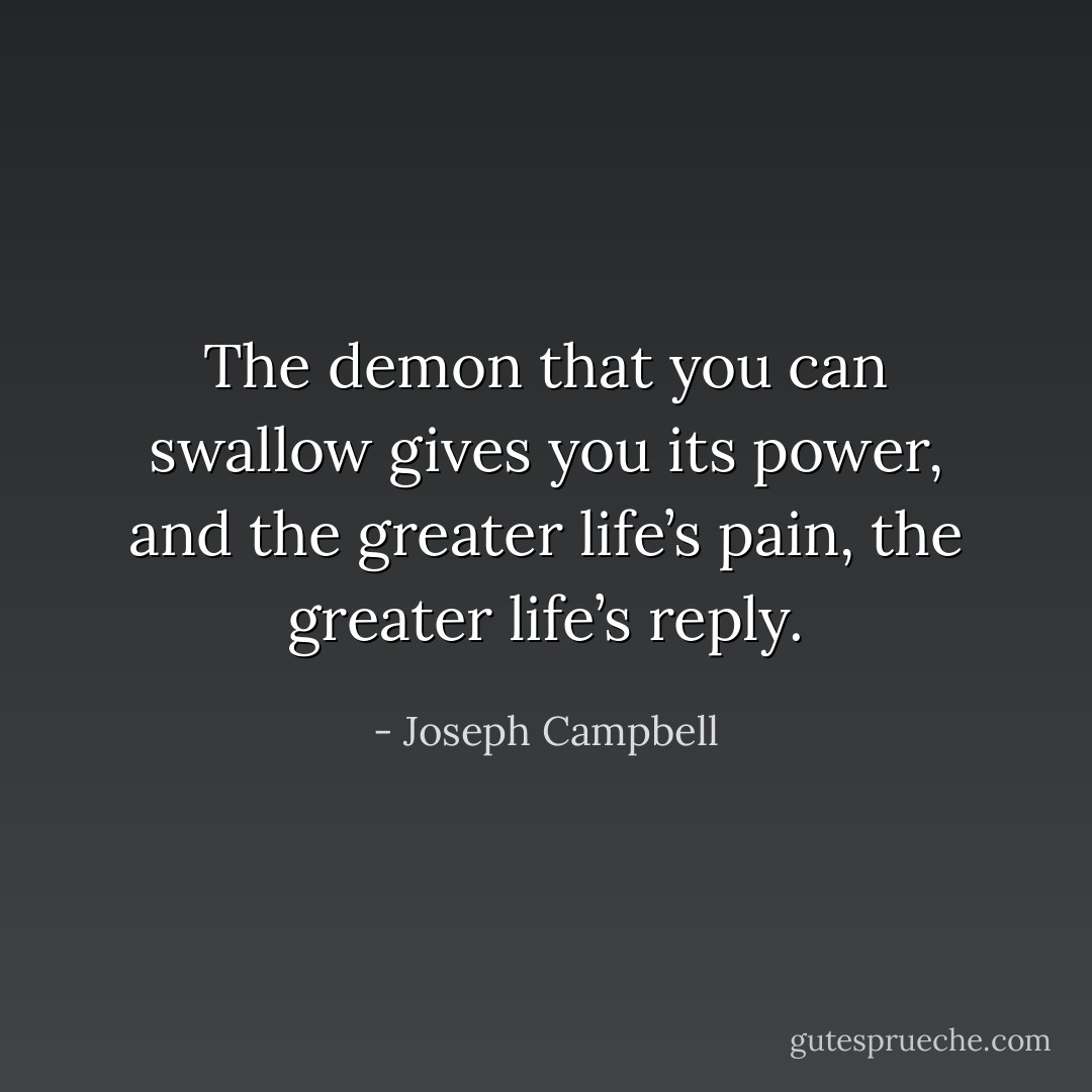 The demon that you can swallow gives you its power, and the greater life’s pain, the greater life’s reply. - Joseph Campbell