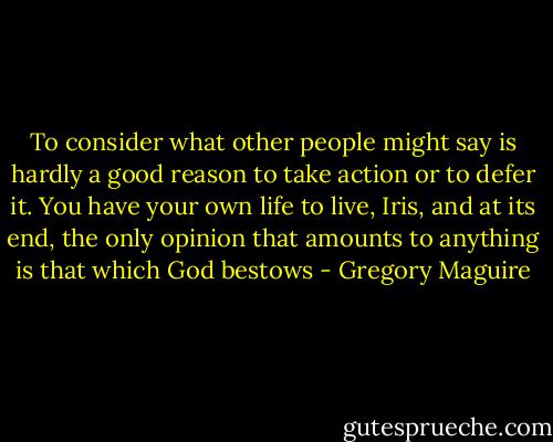 To consider what other people might say is hardly a good reason to take action or to defer it. You have your own life to live, Iris, and at its end, the only opinion that amounts to anything is that which God bestows - Gregory Maguire