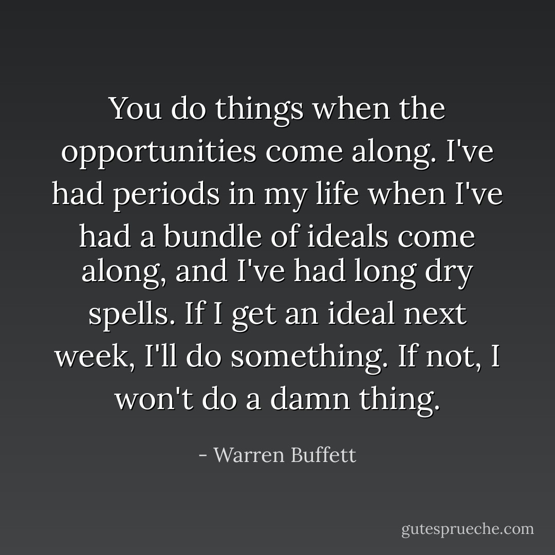 You do things when the opportunities come along. I've had periods in my life when I've had a bundle of ideals come along, and I've had long dry spells. If I get an ideal next week, I'll do something. If not, I won't do a damn thing. - Warren Buffett