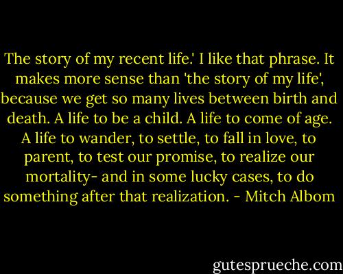 The story of my recent life.' I like that phrase. It makes more sense than 'the story of my life', because we get so many lives between birth and death. A life to be a child. A life to come of age. A life to wander, to settle, to fall in love, to parent, to test our promise, to realize our mortality- and in some lucky cases, to do something after that realization. - Mitch Albom