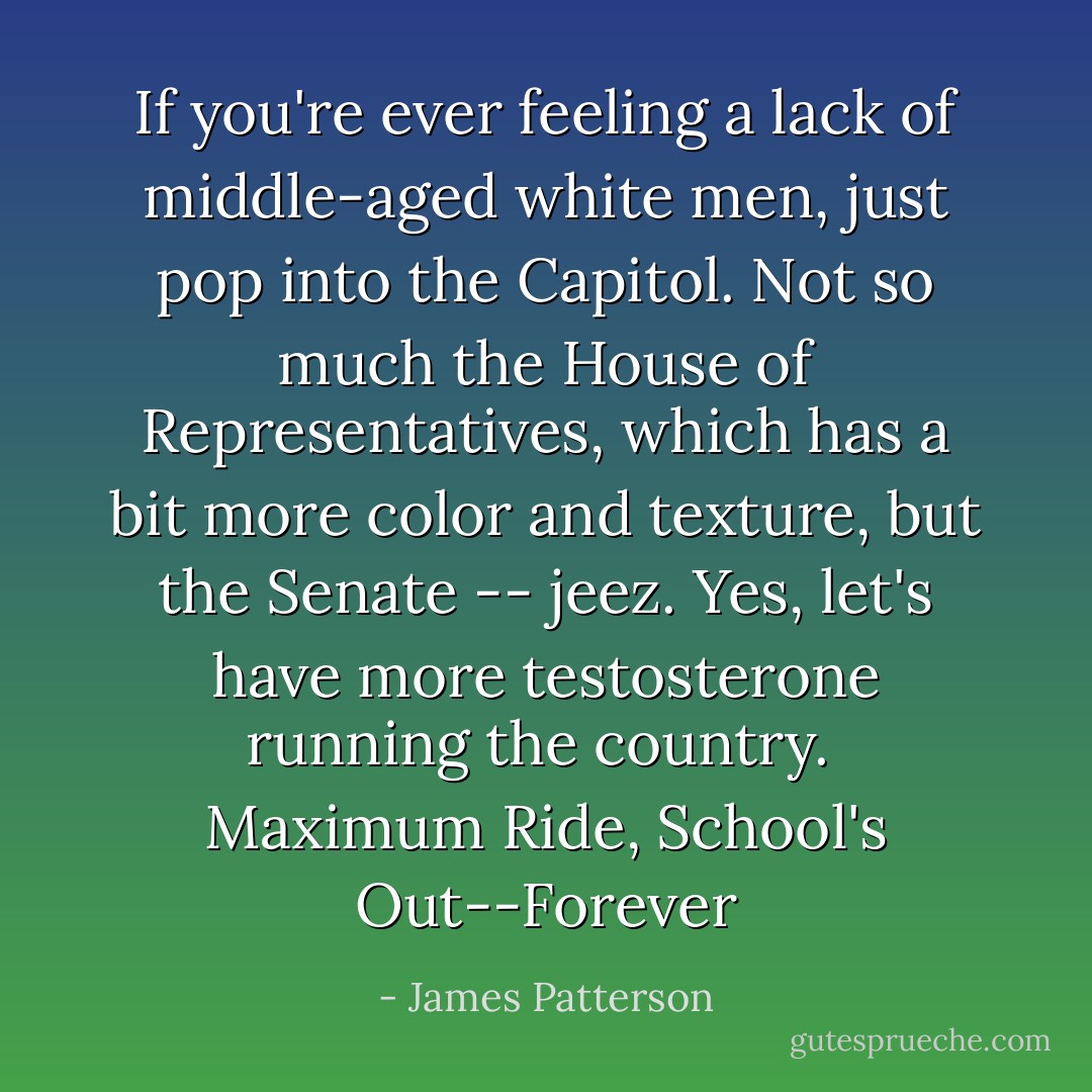 If you're ever feeling a lack of middle-aged white men, just pop into the Capitol. Not so much the House of Representatives, which has a bit more color and texture, but the Senate -- jeez. Yes, let's have more testosterone running the country.<br /><br />Maximum Ride, School's Out--Forever - James Patterson
