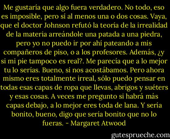 Me gustaría que algo fuera verdadero. No todo, eso es imposible, pero sí al menos una o dos cosas. Vaya, que el doctor Johnson refutó la teoría de la irrealidad de la materia arreándole una patada a una piedra, pero yo no puedo ir por ahí pateando a mis compañeros de piso, o a los profesores. Además, ¿y si mi pie tampoco es real?. Me parecía que a lo mejor tu lo serías. Bueno, si nos acostábamos. Pero ahora mismo eres totalmente irreal, sólo puedo pensar en todas esas capas de ropa que llevas, abrigos y suéters y esas cosas. A veces me pregunto si habrá más capas debajo, a lo mejor eres toda de lana. Y sería bonito, bueno, digo que sería bonito que no lo fueras. - Margaret Atwood