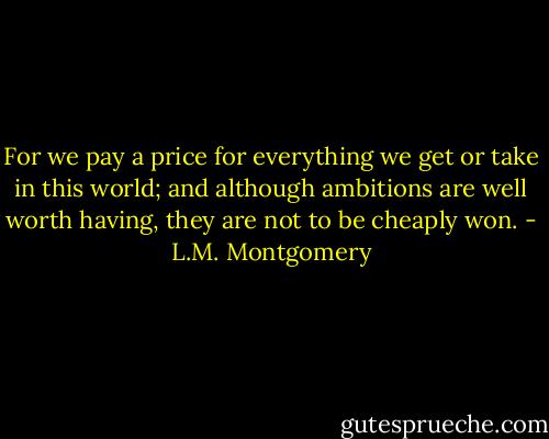 For we pay a price for everything we get or take in this world; and although ambitions are well worth having, they are not to be cheaply won. - L.M. Montgomery