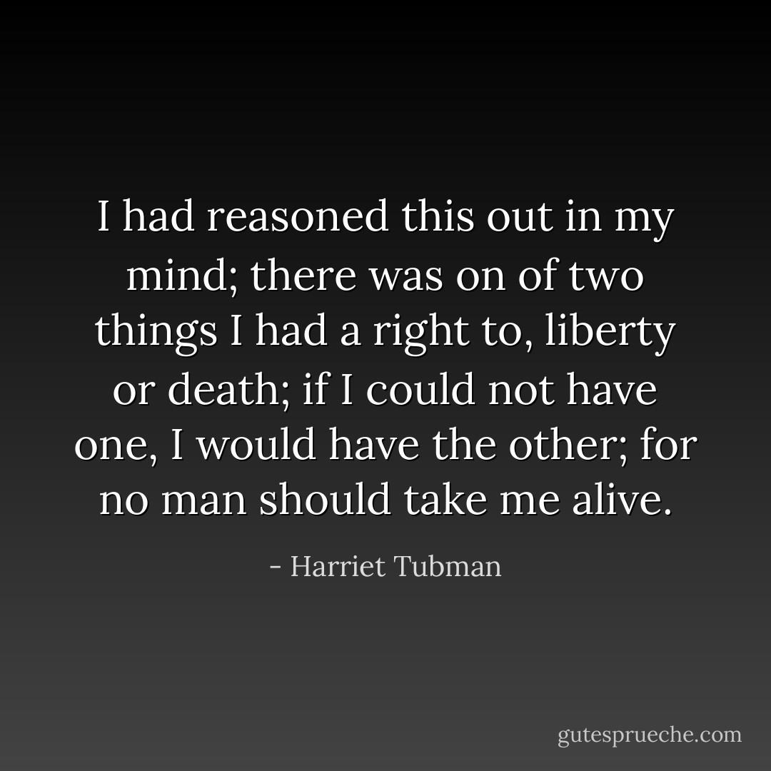 I had reasoned this out in my mind; there was on of two things I had a right to, liberty or death; if I could not have one, I would have the other; for no man should take me alive. - Harriet Tubman