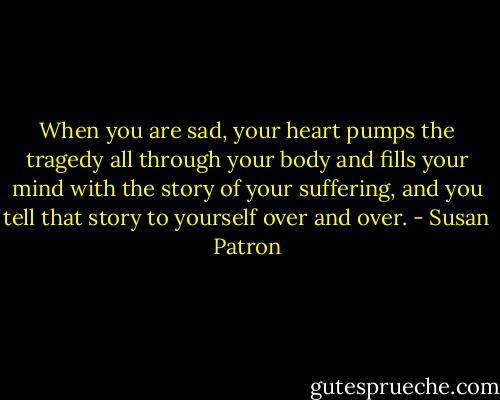 When you are sad, your heart pumps the tragedy all through your body and fills your mind with the story of your suffering, and you tell that story to yourself over and over. - Susan Patron