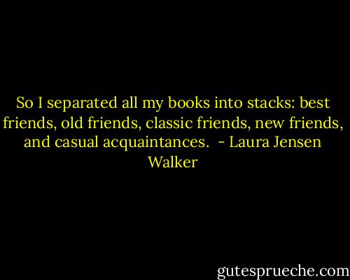 So I separated all my books into stacks: best friends, old friends, classic friends, new friends, and casual acquaintances.  - Laura Jensen Walker