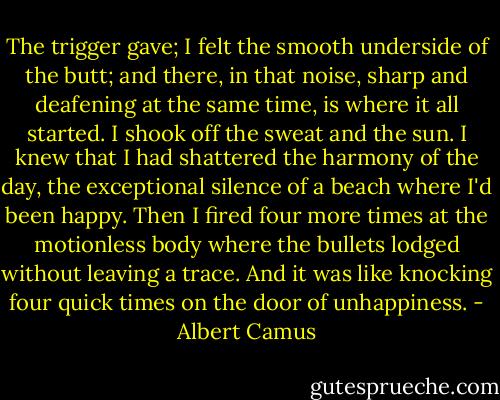 The trigger gave; I felt the smooth underside of the butt; and there, in that noise, sharp and deafening at the same time, is where it all started. I shook off the sweat and the sun. I knew that I had shattered the harmony of the day, the exceptional silence of a beach where I'd been happy. Then I fired four more times at the motionless body where the bullets lodged without leaving a trace. And it was like knocking four quick times on the door of unhappiness. - Albert Camus