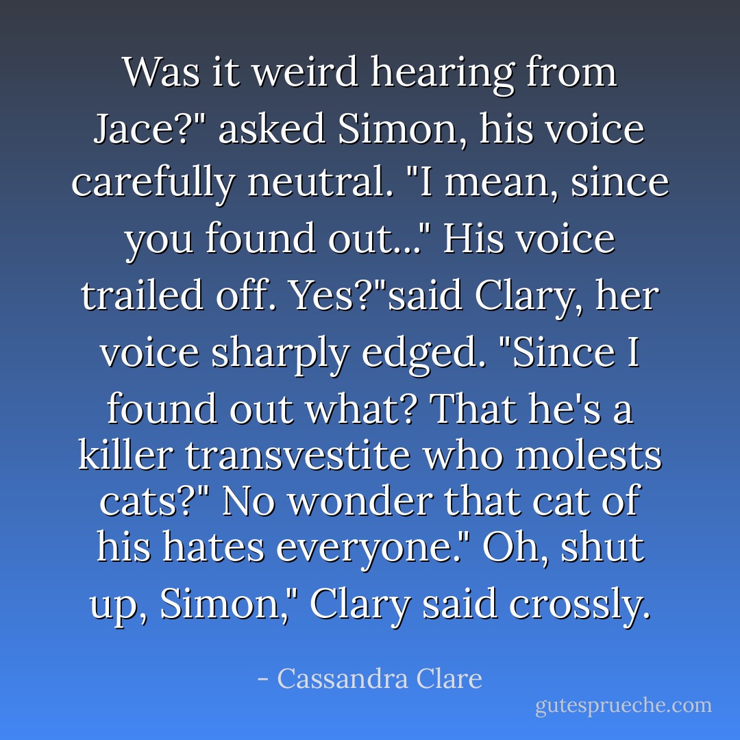 Was it weird hearing from Jace?" asked Simon, his voice carefully neutral. "I mean, since you found out..."<br />His voice trailed off.<br />Yes?"said Clary, her voice sharply edged. "Since I found out what? That he's a killer transvestite who molests cats?"<br />No wonder that cat of his hates everyone."<br />Oh, shut up, Simon," Clary said crossly. - Cassandra Clare
