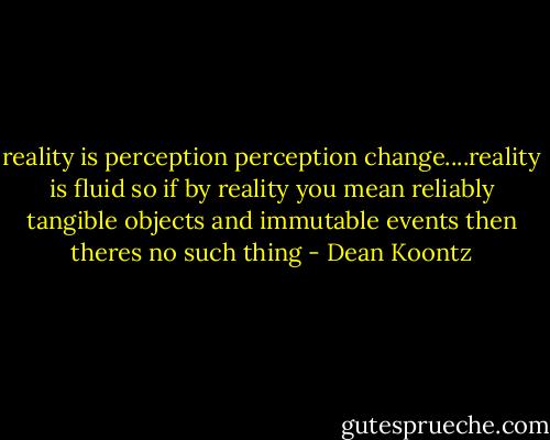 reality is perception perception change....reality is fluid so if by reality you mean reliably tangible objects and immutable events then theres no such thing - Dean Koontz