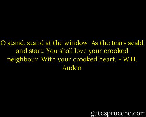 O stand, stand at the window<br /> As the tears scald and start;<br />You shall love your crooked neighbour<br /> With your crooked heart. - W.H. Auden