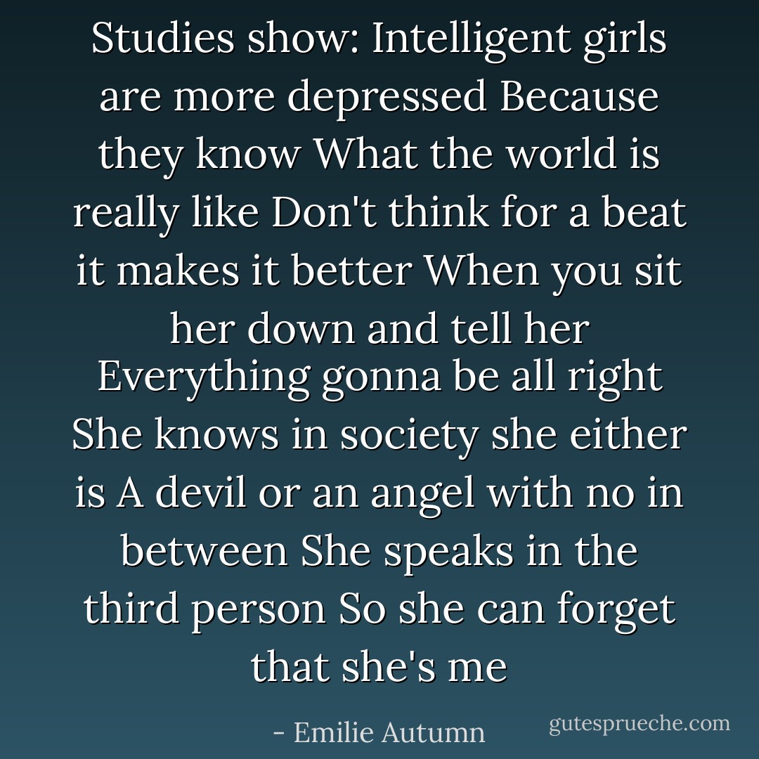 Studies show:<br />Intelligent girls are more depressed<br />Because they know<br />What the world is really like<br />Don't think for a beat it makes it better<br />When you sit her down and tell her<br />Everything gonna be all right<br />She knows in society she either is<br />A devil or an angel with no in between<br />She speaks in the third person<br />So she can forget that she's me - Emilie Autumn
