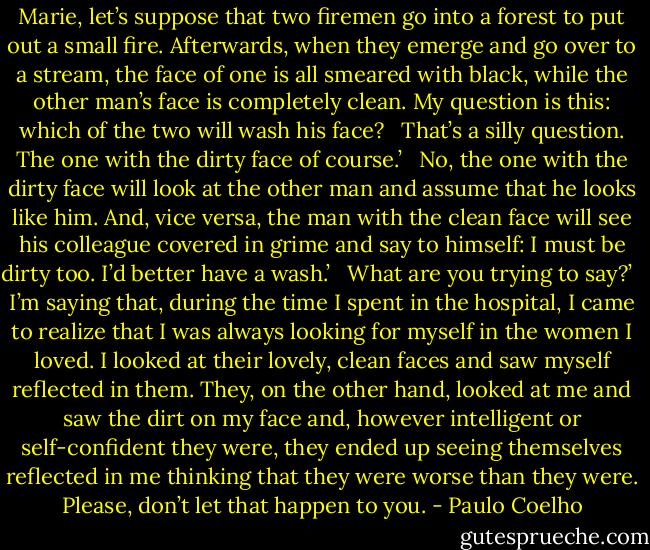 Marie, let’s suppose that two firemen go into a forest to put out a small fire. Afterwards, when they emerge and go over to a stream, the face of one is all smeared with black, while the other man’s face is completely clean. My question is this: which of the two will wash his face? <br /><br />That’s a silly question. The one with the dirty face of course.’ <br /><br />No, the one with the dirty face will look at the other man and assume that he looks like him. And, vice versa, the man with the clean face will see his colleague covered in grime and say to himself: I must be dirty too. I’d better have a wash.’ <br /><br />What are you trying to say?’ <br /><br />I’m saying that, during the time I spent in the hospital, I came to realize that I was always looking for myself in the women I loved. I looked at their lovely, clean faces and saw myself reflected in them. They, on the other hand, looked at me and saw the dirt on my face and, however intelligent or self-confident they were, they ended up seeing themselves reflected in me thinking that they were worse than they were. Please, don’t let that happen to you. - Paulo Coelho