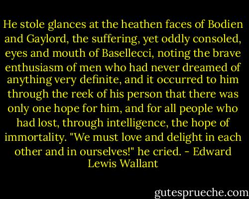 He stole glances at the heathen faces of Bodien and Gaylord, the suffering, yet oddly consoled, eyes and mouth of Basellecci, noting the brave enthusiasm of men who had never dreamed of anything very definite, and it occurred to him through the reek of his person that there was only one hope for him, and for all people who had lost, through intelligence, the hope of immortality. "We must love and delight in each other and in ourselves!" he cried. - Edward Lewis Wallant