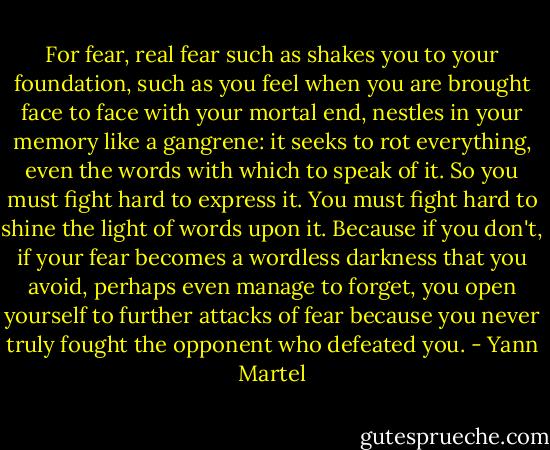 For fear, real fear such as shakes you to your foundation, such as you feel when you are brought face to face with your mortal end, nestles in your memory like a gangrene: it seeks to rot everything, even the words with which to speak of it. So you must fight hard to express it. You must fight hard to shine the light of words upon it. Because if you don't, if your fear becomes a wordless darkness that you avoid, perhaps even manage to forget, you open yourself to further attacks of fear because you never truly fought the opponent who defeated you. - Yann Martel