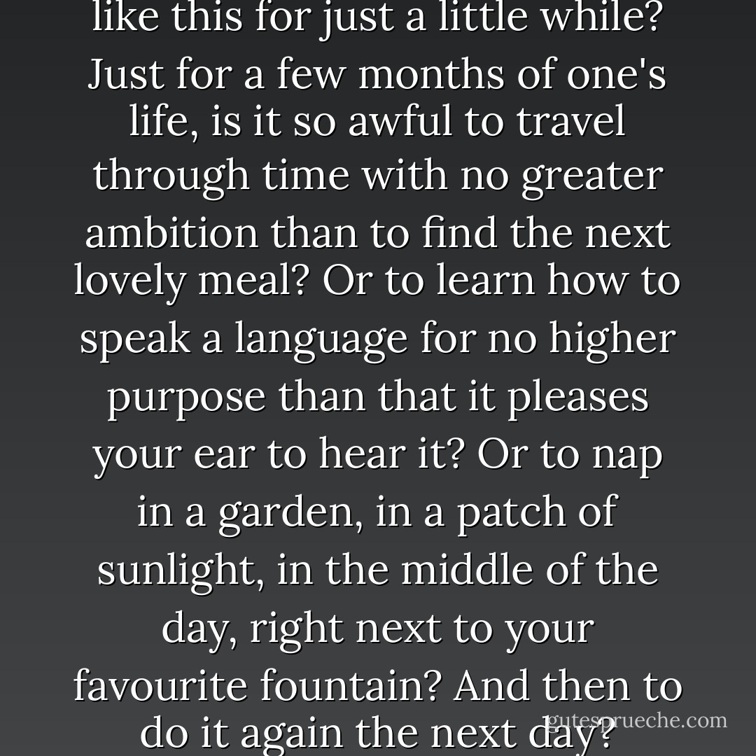 But is it such a bad thing to live like this for just a little while? Just for a few months of one's life, is it so awful to travel through time with no greater ambition than to find the next lovely meal? Or to learn how to speak a language for no higher purpose than that it pleases your ear to hear it? Or to nap in a garden, in a patch of sunlight, in the middle of the day, right next to your favourite fountain? And then to do it again the next day? - Elizabeth Gilbert