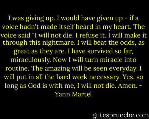 I was giving up. I would have given up - if a voice hadn't made itself heard in my heart. The voice said "I will not die. I refuse it. I will make it through this nightmare. I will beat the odds, as great as they are. I have survived so far, miraculously. Now I will turn miracle into routine. The amazing will be seen everyday. I will put in all the hard work necessary. Yes, so long as God is with me, I will not die. Amen. - Yann Martel