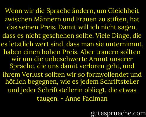 Wenn wir die Sprache ändern, um Gleichheit zwischen Männern und Frauen zu stiften, hat das seinen Preis. Damit will ich nicht sagen, dass es nicht geschehen sollte. Viele Dinge, die es letztlich wert sind, dass man sie unternimmt, haben einen hohen Preis. Aber trauern sollten wir um die unbeschwerte Armut unserer Sprache, die uns damit verloren geht, und ihrem Verlust sollten wir so formvollendet und höflich begegnen, wie es jedem Schriftsteller und jeder Schriftstellerin obliegt, die etwas taugen. - Anne Fadiman