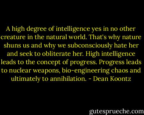 A high degree of intelligence yes in no other creature in the natural world. That's why nature shuns us and why we subconsciously hate her and seek to obliterate her. High intelligence leads to the concept of progress. Progress leads to nuclear weapons, bio-engineering chaos and ultimately to annihilation. - Dean Koontz