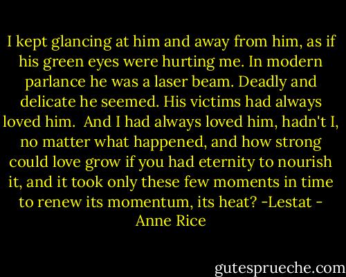 I kept glancing at him and away from him, as if his green eyes were hurting me. In modern parlance he was a laser beam. Deadly and delicate he seemed. His victims had always loved him. <br />And I had always loved him, hadn't I, no matter what happened, and how strong could love grow if you had eternity to nourish it, and it took only these few moments in time to renew its momentum, its heat?<br />-Lestat - Anne Rice