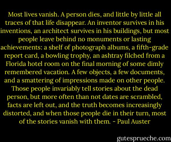 Most lives vanish. A person dies, and little by little all traces of that life disappear. An inventor survives in his inventions, an architect survives in his buildings, but most people leave behind no monuments or lasting achievements: a shelf of photograph albums, a fifth-grade report card, a bowling trophy, an ashtray filched from a Florida hotel room on the final morning of some dimly remembered vacation. A few objects, a few documents, and a smattering of impressions made on other people. Those people invariably tell stories about the dead person, but more often than not dates are scrambled, facts are left out, and the truth becomes increasingly distorted, and when those people die in their turn, most of the stories vanish with them. - Paul Auster